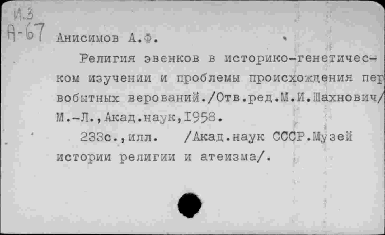 ﻿Анисимов А.Ф.	*
Религия эвенков в историко-генетическом изучении и проблемы происхождения пер вобытных верований./Отв.ред.М.И.Шахнович/ М.-Л.,Акад.наук,1958.
233с.,илл. /Акад.наук СССР.Музей истории религии и атеизма/.